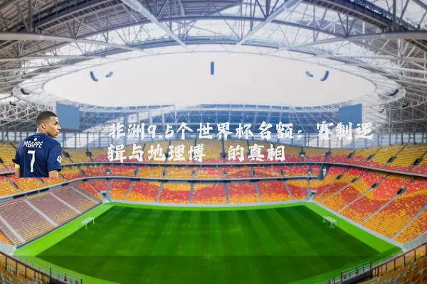 非洲9.5个世界杯名额：赛制逻辑与地理博弈的真相